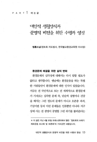 P A   R   T   1   여는글




                  대안적 λ양홍한양식과
                  운영적 비전을 위한 수*향{ 영성


                   법륜스님(정토회 지도법사 한국불교환경교육원 이사장)




                   환경문제 해절울 위한 삶의 변화

                   환경문제의 심각성에 대해서는 다시 말할 필요끼}

                  없다고 생각합니다. 옛날에는 환경운동을 하는 특별

                  한 사림들만이 환경문제에 대한 인식이 있었습니다.

                  지금은 전 국민적으로 또는 전 세계적으로 환경문제

                  가 가져오는 심각한 문제 즉， 단순히 질병이나 건강

                  을 해치는 그런 정도의 문제가 아니고 오존층 파괴，

                  기상이변 동의 이런 문제들은 인류뿐만 아니라 지구

                  상에 시는 전 생명이 공멸할 그런 위기를 불러온다는


                  ※ 이 글은 지난 4월 30일 프레스센터에서 열린 정토회의 쓰레기

                  제로운동 보고회 및 토론회’의 기조강연 내용입니다.




                     대안적 생활양식과 문명적 비전을 위한 수행과 영성    13
 