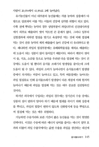 사람이 20.6%에서 41 . 8%로 2배 늘어냈t.

 유기농산물이 아닌 대부분의 농산물에는 각종 농약과 살충제가 다

량으로 살포되어 이를 먹는 이들의 건강에 심각한 위협이 되고 있다.

수확 전에 뿌리는 농약의 경우 상당부분이 과일나무의 신진대시과정

에서 외부로 배출되어 씻어 먹으면 큰 문제가 없다. 그러나 일부의

실험결과에 의하면 껍질을 벗기고 육질부만 먹는 것에 비해 껍질째

먹는 것이 잔류 농약의 체외 배출률이 높아 건강에 더 유리하다고 한

다. 왜냐하면 과일의 껍질부분에는 유해화학물질을 체외로 배출하는

데 도움이 되는 성분이 많이 들어있기 때문이다. 따라서 깨끗이 씻어

서 숨， 식초， 소금물 퉁으로 농약을 우려낸 다음 껍질째 먹는 것이 건

강에도 도움이 될 뿐더러 음식물 쓰레기의 발생량을 줄이는데 퍼1

도움이 될 수 있다. 과일의 소비가 늘어나면서 음식물쓰레기 발생량

중에서 차지하는 비중이 늘어나고 있고 특히 여름철에는 늘어나는

과일 껍질류로 인해 음식물쓰레기 발생량이 디론 계절에 비해 현저히

늘어나기 때문에 과일을 껍질째 먹는 것은 매우 중요한 실천항목인

것이다.

 하지만 외국에서 수입되는 과일의 경우에는 장기간의 수송 중에도

상품의 질이 변하지 말이야 하기 때문에 벌레를 죽이기 위해 살충제

를 뿌리고， 과일의 빛깔이 변하지 않도록 산화방지제 풍을 뿌림으로

써 껍질째 먹는 것은 매우 위험하다.

 기능하면 수송거리와 보관 기간이 짧은 농산물을 먹는 것이 현명한

선택이다. 이것은 수송에 따른 에너지 낭비를 줄이는 에너지 절약 효

과와 더불어 과일 수출국에서는 값싼 수출용 과일을 생산하는 대신에


                                음식물쓰레기   145
 