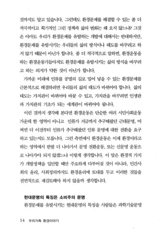 것까지도 알고 있습니다. 그런데도 환경문제를 해결할 수 있는 좀 더

적극적이고 획기적인 그런 정책과 삶의 변화는 왜 오지 않느냐? 그것

은 。봐도 우리가 환경문제를 유발하는 개발에 대해서는 반대하지만，

환경문제를 유발시키는 우리들의 삶의 방식이나 태도를 바꾸려고 하

지 않기 때문이 아닌가 합니다. 좀 더 적극적으로 말하면， 환경운동을

히는 환경운동가들마저도 환경문제를 유발시키는 삶의 방식을 바꾸려

고 하는 의지가 약한 것이 아닌가 합니다.

 가까운 미래에 인류를 공멸의 길로 밀어 넣을 수 있는 환경문제를

근본적으로 해결하려면 우리들의 삶의 태도가 바뀌어야 합니다. 삶의

태도는 가치관이 바뀌어야 바꿀 수 있고， 가치관을 바꾸려면 인생관

과 가치관의 기초가 되는 세계관이 바뀌어야 됩니다.

 이런 것까지 생각해 본다면 환경운동은 단순한 여러 시민사회운동

가운데 한 영역이 아니고 인류가 지금까지 추구해왔던 근대문명， 어

쩌면 더 이전부터 인류가 추구해왔던 인류 문명에 대한 전환을 요구

하고 있는지도 모릅니다. 그런 측면에서 환경운동은 이제 환경이라고

하는 영역에서 한발 더 나。}가서 문명 전환운동， 또는 신문명 운동으

로 나아가야 되지 않겠느냐 이렇게 생각합니다. 이 말은 환경적 가치

가 개발정책을 입안할 때만 주요하게 다루어질 것이 아니라， 인간사

회의 윤리， 사회정의까지도 환경윤리에 토대를 두고 이러한 것들을

전면적으로 재검토해야 하지 않을까 생각합니다.



 현대문명의 특징은 소비주의 문명

 환경문제를 유발시키는 현대문명의 특정을 사람들은 과학기술문명


14   우리가족 환경이야기
 