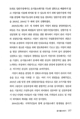 토대로 일반가정에서도 음식물쓰레기를 가능한 집밖으로 배출하지 않

고 지렁이를 이용해 퇴비화 할 수 있도록 하기 위해 일반가정에 지렁

이를 분양해 적용가능성과 문제점 동을 검토하는 일반가정 분양 실험

을 2003년， 2004년 두 해에 걸쳐 진행하였다.

 2003년도에는 모두 세 차례에 걸쳐 지렁이 화분을 분OJ:하였으며，

대상은 주로 정토회 회원들과 일부의 일반시민들이었다. 실험가정 사

전설명회 및 지렁이 화분 분OJ:을 겸한 행λ뻐서 지렁이 관리 지침서

와 관찰일지를 배포하고 지렁이 전문가인 국립환경연구원의 최훈근

박사를 초청하여 지렁이에 관한 안내교육을 하였다. 지렁이를 이용한

퇴비화가 생소한 이들을 위해 정토회관에서 기르고 있는 지렁이 화분

을 현장 견학하면서 지렁이와의 첫 대면식을 가지며 앞서 분양받아

실천하고 있는 사람들의 경험담을 들으며 지렁이와 친숙해지는 시간

을 가졌다. 음식물쓰레기 문제에 대한 관심과 친환경적인 삶을 찾아

노력하는 과정에서 자발적으로 지렁이 화분 분양에 통참하게 된 이들

은 적극적인 관심과 실천의지를 보여주었다.

 지렁이 화분을 분양한 후 전화모니터링을 통해 지렁이 관리의 어려

움을 듣고 이를 극복할 수 있는 여러 가지 방법들을 전해주었고，

2003년 12월 말경 전체 실험동참지틀을 대상으로 설문 조사지를 발송

하여 그동안의 실천과정에 대한 종합적인 조사를 실시하였다. 설문내

용은 기본적인 가정특성과 지렁이 퇴비화의 성공여부 및 실천과정에

서 만난 다양한 어려움과 이를 극복한 사례， 가족들의 호웅도 및 지렁

이 퇴비화의 확대를 위한 의견 퉁이었다.

 2004년도에는 지역주민들과 함께 음식물쓰레기 발생량을 줄이기


                                음식물쓰레기   157
 