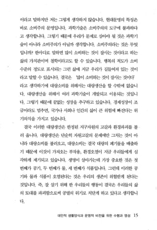 이라고 말하지만 저는 그렇게 생각하지 않습니다. 현대문명의 특정은

바로 소비주의 문명입니다. 과학기술은 소비주의의 도구에 불과하다

고 생각합니다. 그렇기 때문에 우리가 문제로 심아야 될 것은 과학기

술이 아니라 소비주의가 아닐까 생각합니다. 소비주의라는 것은 무엇

입니까? 한마디로 말하면 많이 소비하는 것이 잘사는 것이라고 하는

삶의 가챈이며 철학이라고도 할 수 있습니다. 행복의 척도가 소비

수준의 정도로 표시되는 그런 갈샘l 지금 우리가 길들여져 있는 것이

라고 말할 수 있습니다. 결국은   ‘많이 소비하는 것이 잘사는 것이다’

라고 생각하기에 대량소비를 위해서는 대량생산을 할 수밖에 없습니

다. 대량생산을 위해서 여러 과학기술이 개발되고 이용되는 것입니

다. 그렇기 때문에 끝없는 성장을 추구하고 있습니다. 경제성장이 조

금이라도 멈추면， 국가나 사회나 인간의 삶이 큰 위험에 빠진다는 위

기의식을 가지고 있습니다.

 결국 이러한 대량생산은 한정된 지구자원의 고갈과 환경파괴를 불 -

러 옵니다. 대량생산은 단순히 자원고갈의 문제에만 그치는 것이 아

니라 대량소비를 불러오고， 대량소비는 결국 대량의 폐기물을 배출하

기 때문에 이것이 가져오는 부작용， 환경오염이 지금 우리들에게 심

각하게 제기되고 있습니다. 생명이 살아가는데 가장 중요한 것은 첫

번째가 공기 ， 두 번째가 물， 세 번째가 식품입니다. 그런데 이러한 공

기와 물과 식품이 오염된디는 것은 우리의 생존이 위협받게 된다는

것입니다. 즉， 잘 살기 위해 한 우리들의 행동이 결국은 우리들의 삶

의 토대를 파괴함으로써 공멸의 위기로 치닫게 하고 있다고 생각합니

다.


            대안적 생활양식과 문명적 비전을 위한 수행과 영성   15
 