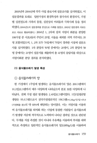 2003년과 2004년에 각각 사업 종료시에 설문조시를 실시하였고， 이

설문결과를 토대로 일반가정의 환경특성과 참가자의 환경의식， 가정

별 실천정도와 가족의 동참， 실천상의 어려움과 극복사례 등을 정리

하였다. (2004년도의 설문결과를 중심으로 사례를 들었고， 2003년 설문결과 자료는

보조 자료로 활용하였다.) 2004년 1 , 2차에 걸쳐 지렁이 회분을 분양한

1087}정 중 서초3동의 주민이 25명， 서울을 제외한 지역 거주자도 35

명 포함되었으며， 1 ， 2차 모두 70일에서 75 일이 경과한 시점에 설문조

사를 실시하였다. 1차 분잉짜 50명 중에서는 20명이， 2차 분양자 58

명 중에서는 21 명이 설문지를 제출하여 총 41 명의 응답자를 대상으로

지렁이화분 분양 결괴를 분석하였다.



 {1} 음식물쓰레기 발생 특성



 CD   음식물쓰레기의 양

 한 가정에서 1주일에 발생하는 음식물쓰레기의 양은 200그램에서

10.2킬로그램까-^1 매우 다양하게 나타났으며 분포 또한 다양하게 나

타났다. 전체 가정 평균 발생량은 2.49킬로그램이었다. 1 인1 일평균발

생량은 95 .6그램으로서 전국가정평균치인 158그램 (=O.24kgl양일 x6S.8

(가정배출 분))의 약 6<P1o에 해당하는 양이었다. 이는 지렁이를 이용하

여 음식물쓰레기를 퇴비화 하는 사업에 동참한 사람들이 음식물쓰레

기 발생량 저감에 적극적으로 노력하여 나타난 결과일 것으후 판단된

다. 무게를 직접 측정한 것이 아나라 우유팩을 이용하여 부피를 대략

적으로 측정하고 일반적인 음식물쓰레기의 밀도(850g/L)를 이용하여


                                    음식물쓰레기   159
 