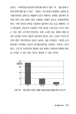 음으로    한객공칸을둠으로써 분위가를 바꿀 수 했 와               말을 통해 가

족과 함께 대화 할 수 있다’       이었다. 가정 내어써 발생동}는 잔반과 음

식물쓰레기를 집밖으로 배출하지 않기 위해서는 최대한 집안에서 퇴

비화 하여 가정 내어써 완전 소화하는 방법이 앞으로 보편화되어야

한다. 이때 생산된 퇴비를 이용하여 집안어써 채소 둥을 재배하는 것

이 필요한데， 상당수의 사람들이 직접 채소를 기를 뭇을 가지고 있다

는 것은 매우 고무적인 현상이다. 또한 그러한 채소 재배에 대한 관

심이 안전한 먹거리 생산과 관련되어 있다는 것은 그만큼 먹거리 안

전에 대한 가정주부들의 관심이 높다는 것을 의미한다. 이러한 음식

물쓰레기 퇴비화는 단순히 음식물쓰레기를 처리하는 수단에 그치지

않고， 가정 내 녹색공칸의 확보와 일을 통해서 가족간에대화와 회목

을 가져올 수 있는 좋은 계기로 활용될 수 있을 것이다.




                예           아니오         기타



  그림   109   ')엠 내에서 간단한 시설을 이용해 채소들 재배할 생각이 있는가?’




                                        음식물쓰레기   165
 