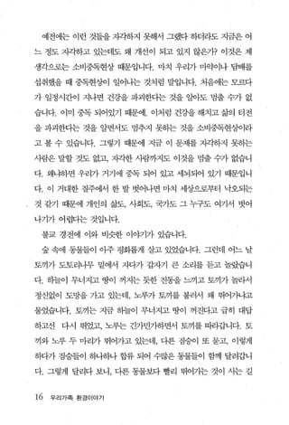 예전에는 이런 것들을 지각하지 못해서 그랬다 하더라도 지금은 어

느 정도 자~하고 있는데도 왜 개선이 되고 있지 않은가? 이것은 제

생각으로는 소비중독현상 때문입니다. 마치 우리가 마약이나 담배를

섭취했을 때 중독현%에 얼어나는 것처럼 말입니다. 처음에는 모르다

가 일정시간이 지나면 건강을 파괴한다는 것을 알아도 멈출 수가 없

습니다. 이미 중독 되어있기 때문에. 이처럼 건강을 해치고 삶의 터전

을 파괴한다는 것을 알면서도 멈추지 못하는 것을 소비중독현상이라

고 볼 수 있습니다. 그렇기 때문에 지금 이 문제를 지zl하지 못하는

사람은 말할 것도 없고， 자각한 사람까지도 이것을 멈출 수가 없습니

다. 왜냐하면 우리가 거기에 중독 되어 있고 세뇌되어 있기 때문입니

다. 이 거대한 질주에서 한 발 벗어나면 마치 세상으로부터 낙오되는

것 같기 때문에 개인의 삶도， 사회도， 국가도 그 누구도 여기서 벗어

나기가 어렵다는 것입니다.

 불교 경전에 이와 비슷한 이야기가 있습니다.

 숲 속에 동물들이 아주 평화롭게 살고 있었습니다. 그런데 어느 날

토끼가 도토리나무 밑에서 지다가 갑자기 큰 소리를 듣고 놀랐습니

다. 하늘이 무너지고 땅이 꺼지는 듯한 진동을 느끼고 토끼가 놀라서

정신없이 도망을 가고 있는데， 노루가 토끼를 불러서 왜 뛰어가냐고

물었습니다. 토끼는 지금 하늘이 무너지고 땅이 꺼진다고 급히 대답

하고선 다시 뛰었고， 노루는 긴가민가하면서 토끼를 띠라갑니다. 토

끼와 노루 두 마리가 뛰어가고 있는데， 다른 짐승이 또 묻고， 이렇게

하다가 짐승들이 하나하나 합류 되어 수많은 동물들이 함께 달려갑니

다. 그렇게 달리다 보니， 다른 동물보다 빨리 뛰어가는 것이 사는 길


16   우리가족 환경이야기
 