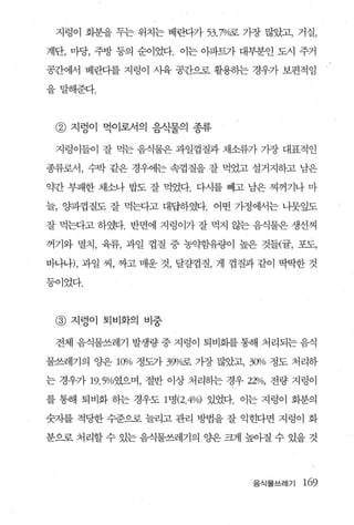지렁이 화분을 두는 위치는 베란다가 53.7%굶 가장 많았고， 거실，

계단， 마당， 주방 동의 순이었다. 이는 아파트가 대부분인 도시 주거

공간에서 베란다를 지렁이 사육 공칸으로 활용하는 경우가 보편적임

을말해준다.



 @ 지렁이 먹이로서의 음식물의 종류

 지렁이들이 잘 먹는 음식물은 과일껍질과 채소류가 가장 대표적인

종류로서， 수박 같은 경우에는 속껍질을 잘 먹었고 설거지하고 남은

약간 부패한 채소나 밥도 잘 먹었다. 다시를 빼고 남은 찌꺼기나 마

늘， 양파껍질도 잘 먹는다고 대답하였다. 어떤 가정에서는 니뭇잎도

잘 먹는다고 하였다 반면에 지렁이가 잘 먹지 않는 음식물은 생선찌

꺼기와 멸치， 육류， 과일 껍질 중 농약함유량이 높은 것들{률， 포도，

바나나)， 과일 씨， 짜고 매운 것， 달갈껍질， 게 껍질과 같이 딱딱한 것

등이었다.



 @   지렁이 퇴비화의 비중

 전체 음식물쓰레기 발생량 중 지렁이 퇴비화를 통해 처리되는 음식

물쓰레기의 OJ:.은 l ()l/o 정도가 39ljQ로 가장 많았고， 3()l1o 정도 처리하

는 경우가 19.5%였으며， 절반 이상 처리히는 경우 22% , 전량 지렁이

를 통해 퇴비화 하는 경우도 1 명 (2. 4%) 있었다. 이는 지렁이 회분의

숫자를 적당한 수준으로 늘리고 관리 방법을 잘 익힌다면 지렁이 화

분으로 처리할 수 있는 음식물쓰레기의 OJ:.은 크게 높아질 수 있을 것




                                       음식물쓰레기 169
 