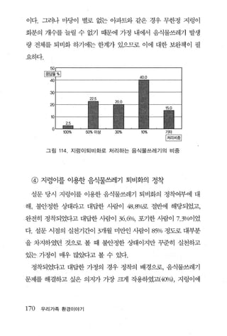 이다. 그러나 마당이 별로 없는 아파트와 같은 경우 무한정 지렁이

화분의 개수를 늘릴 수 없기 때문에 가정 내에서 음식물쓰레기 발생

량 전체를 퇴비화 하기에는 한계가 있으므로 이에 대한 보완책이 필

요하다.


                                     40.0


        30


        a
        10


        0    100%   50%   이상   30%   10%



       그림 114 , 지렁이퇴비화로 처리하는 음식물쓰레기의 비중




 @ 지렁이를 이용한 음식물쓰레기 퇴비화의 정착

 설문 당시 지렁이를 이용한 음식물쓰레기 퇴비화의 정착여부에 대

해， 불안정한 상태라고 대답한 사람이 48.8Y<i로 절반에 해당되었고，

완전히 정착되었다고 대답한 사람이              36.6%, 포기한 사람이 7.3%이었
다. 설문 시점의 실천기간이 3개월 미만인 사람이                 85% 정도로 대부분
을 차지하였던 것으로 볼 때 불안정한 상태이지만 꾸준히 실천하고

있는 가정이 매우 많았다고 볼 수 있다.

 정착되었다고 대답한 가정의 경우 정착의 배경으로， 음식물쓰레기

문제를 해결하고 싶은 의지가 가장 크게 작용하였고(40Vo) , 지렁이에




170   우리가족 환경이야기
 