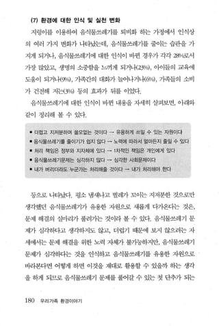 (끼 환경에 대한 인식 및 실천 변화

     지렁이를 이용하여 음식물쓰레기를 퇴비화 하는 가정에서 인식상

의 여러 가지 변화가 나타났는데， 음식물쓰레기를 줄이는 습관을 가

지게 되거나， 음식물쓰레기에 대한 인식이 바뀐 경우가 각각 쟁4로서

가장 많았고， 생명의 소중함을 느끼게 되거나-(23%) ， 아이들의 교육에

도움이 되거나{gJ/o) , 가족간의 대화가 늘어나거내6%) ， 가족들의 소비

가 건전해 지는(3%) 등의 효과가 뒤를 이었다.

     음식물쓰레기에 대한 인식이 바뀐 내용을 자세히 살펴보면， 아래와

같이 정리해 볼수 있다.


 • 더럽고 지저분하며 을모없는 것이다         •   유용하게 쓰일 수 있는 자원이다

 l   음식물쓰레기를 줄이기가 쉽지 않다   •       노력에 따라서 얼마든지 줄일 수 있다

 l   처리 책임은 정부와 지자체에 있다   •       1 차적인 책임은 개인에게 있다

 l   음식물쓰레기문제는 심각하지 않다 -          심각한 사회문제이다

 l    내가 버리더라도 누군가는 처리해줄 것이다 -        내가 처리해야 한다




     등으로 나타났다. 평소 냄새나고 별레가 꼬이는 지저분한 것으로만

생각했던 음식물쓰레기가 유용한 지원으로 새롭게 다가온다는 것은，

문제 해결의 실마리가 풀려가는 것이라 볼- 수 있다. 음식물쓰레기 문

제가 심각하다고 생각하지도 않고， 더럽기 때문에 보지 않으려는 자

세에서는 문제 해결을 위한 노력 자체가 불가능하지만， 음식물쓰레기

문제가 심각하디는 것을 인식하고 음식물쓰레기를 유용한 자원으로

바라본다면 어떻게 하면 이것을 재대로 활용할 수 있을까 하는 생각

을 하게 되므로 음식물쓰레기 문제를 풀어갈 수 있는 첫 단추가 되는



180    우리가족 환경이야기
 