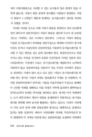 에서 지렁이화분으로 처리할 수 있는 음식물의 양은 한계가 있을 수

밖에 없는데， 지렁이 화분 분양에 참가했던 사람들이 분양받은 지렁

이 화분이 1-2개였기 때문에 발생하는 음식물쓰레기 전부를 처리하

지 못했을 것이다.

 이러한 어려움 등으로 인해 지렁이 화분을 분양하고 널리 보급함에

있어 대다수의 일반국민들이 지렁이 화분을 집안에 두고서 잘 보살필

것으로 기대하는 것은 무리하고 판단된다 그러므로 지렁이 화분을

이용한 음식물쓰레기 퇴비회를 일반가정으로 확대해 나가면서 동시에

아파트 단지나 마을단위의 공동퇴비장을 이용하여 음식물쓰레기를 처

리할 수 있는 벙안을 심도 있게 검토해야 한다. 환경선진국으혹 일컬

어지고 있는 독일을 위시하여 유럽의 선진국들과 가까운 일본과 같은

나라들에서는 가정에써 나오는 유기성쓰레기를 매립하거나 소각하여

처분하지 않고 공동퇴비장을 만들어서 마을 주민과 지자체가 공통으

로 관리하는 사례가 많이 보고 되고 있다. 이들이 유기성쓰레기를 퇴

비화 하는 방식은 지렁이 외에도 발효흙이나 부엽토 등 다양}며， 이

러한 공통퇴 비장에서 얻어지는 거름을 마을주민들이 무상으로 분배받

아 신선한 야채를 재배하고 이를 가정의 식닥에 올리면서 화학비료나

농약으로부터 안전한 먹거리를 생산하고 있다. 하지만 아직 국내에서

는 도시 변두리에서 개인이 텃밭을 운영하면서 부분적으로 유기성쓰

레기를 퇴비화 하여 농사에 활용히는 경우는 있으나， 이 것이 지자체

나 주민 조직 등에 의해 공동운영의 방식으로 체계적으로 운영되고

있지는 못한 실정이다. 띠라서 시민단체와 지자체， 주민자치조직 둥

이 연대하여 각 지역의 여건에 맞는 공동퇴비장을 조성하여 지역에서


186 우리가족 환경이야기
 
