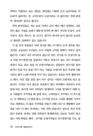 、 역미다 기업마다， 또는 개인은 개인대로 이렇게 오직 조금이라도 더

GDP가 올라가는 것， 소비수준이 조금이라도 더 높아지는 것에 완전

히 세뇌되어 있다고 봅니다.

 특히 한국인들은 지난 40년 가까이 오직 매년 매년 성장하는 기운

데서 젊은 시절을 보냈기 때문에 당연히 한 해가 지나면 수입이， 소비

수준이， 옷의 개수가， 집 크기가， 뭔7}가 하나찍 늘지 않으면 초조하

고 불안한 상태에서 살고 있습니다.

 이 숲 속의 동물들이 어떤 경고를 해도 무시하고 오직 질주를 하는

것처럼， 오늘날의 우리들도 오직 이렇게 소비를 향해서 치닫고 있지

않은가? 그래서 지금 어디까지 왔는가? 맑은 공기를 다 오염시켜 놓

고 비싼 공기청정기를 집집마다 사놓고 청정기가 있는 것이 부러웅의

대상이 되고， 맑은 물을 다 오염시켜놓고는 집집마다 정수기를 들여

놓거나 돈을 주고 물을 사서 먹고， 식품을 오염시켜 놓고 무공해 식품

이라고 해서 2-3배 비싸게 사서 먹고 있습니다. 요즘은 특히 웰빙이라

고 해서， 이런 것을 갖춘 집이 아주 살사는 사람의 모범처럼 되고 있

습니다. 이것은 마치 앞으로 오존층이 많이 파괴돼서 자외선이 우리

몸에 바로 쪼이게 되어 피부암이 발생하면 그것을 방지하기 위해 모

든 사람들이 우주복을 해 입게 되고， 그러다보니 우주복도 더 부드럽

고， 더 세련되고， 더 빛깔 좋고， 더 비싼 것으로 그것을 패션화 시켜서

서로 자랑하고， 더 좋은 우주복을 만들기 위해 더욱 더 개빨R서 오존

층을 더욱 더 많이 파괴하는， 이런 것과 같습니다. 앞으로 우리 후세

들이 오존층 파괴로 인해 피부암이 발생한다면， 오늘날 우리가 하고

있는 이와 똑같은 행위 - 공기를 오염시켜놓고 공기청정기를 사고， 물


18   우리가족 환경이야기
 
