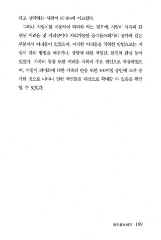 라고 생각하는 사람이 87.8%에 이르렀다.

 그러나 지렁이를 이용하여 퇴비화 하는 경우에， 지렁이 사육과 관

련된 어려움 및 처리량이나 처리가능한 음식물쓰레기의 종류와 같은

부분에서 어려움이 있었으며， 이러한 어려움을 극복한 방법으로는 지

렁이 관리 방법을 배우거나， 생명에 대한 책임감， 본인의 관심 등이

있었다. 기족의 동참 또한 어려움 극복의 주요 원인으로 작용하였으

며， 지렁이 퇴비화에 대한 가족의 반응 또한 100여일 동안에 크게 증

가한 것으로 나티나 일반 국민들을 대상으로 확대할 수 있음을 확인

할수있었다.




                             음식물쓰레기   189
 