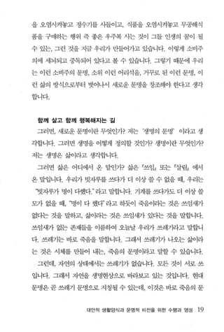 을 오염시켜놓고 정수기를 사들이고， 식품을 오염시켜놓고 무공해식

품을 구매하는 행위 즉 좋은 우주복 사는 것이 그들 인생의 꿈이 될

수 있는， 그런 것을 지금 우리가 만들어가고 있습니다. 이렇게 소비주

의에 세뇌되고 중독되어 있다고 볼 수 있습니다. 그렇기 때문에 우리

는 이런 소비주의 문명， 소위 이런 어리석음， 거꾸로 된 이런 문명， 이

런 삶의 방식으로부터 벗어나서 새로운 문명을 창조해야 한다고 생각

합니다.



 함께 살고 함께 행복해지는 길

 그러면， 새로운 문명이란 무엇인가? 저는 ‘생명의 문명’ 이라고 생

각합니다. 그러면 생명을 어떻게 정의할 것인가? 생명이란 무엇인가?

저는 생명은 삶이라고 생각합니다.

 그러면 삶은 어디에서 온 말인가? 삶은 『쓰임』 또는 『살림』 에서

온 말입니다. 우리가 빗자루를 쓰다가 더 이상 쓸 수 없을 때， 우리는

‘빗자루가 명이 다했다 라고 말합니다. 기계를 쓰다가도 더 이상 쓸

모가 없을 때， ‘병이 다 했다” 라고 하듯이 죽음빠는 것은 쓰임새가

없다는 것을 말하고， 삶이라는 것은 쓰임새가 있다는 것을 말합니다.

쓰임새가 없는 존재들을 이름하여 오늘날 우리가 쓰레기라고 말합니

다. 쓰레기는 바로 죽음을 말합니다. 그래서 쓰레기가 나오는 삶이라

는 것은 시체를 만들어 내는， 죽음의 문명이라고 말할 수 있습니다.

 그런데， 자연의 상태에서는 쓰레기가 없습니다. 모든 것이 서로 쓰

입니다. 그래서 자연을 생명현상으로 바라보고 있는 것입니다. 현대

문명은 곧 쓰레기 문명으로 지칭될 수 있는데， 이것은 바로 죽음의 문



            대안적 생활앙식과 문명적 비전을 위한 수행과 영성   19
 