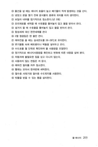 @ 물건을 살 때는 에너지 효율이 높고 폐기물이 적게 발생하는 것을 산다.
@ 냉장고 문을 열기 전에 음식물의 종류와 위치를 미리 생각한다.
@ 보일러 내부를 정기적으로 청소한다 . (년 2 호1)
명 요리재료를 세척할 때 수돗물을 틀어놀지 않고 물을 받아서 쓴다.

@ 설거지 할 때 수돗물을 틀어놀지 않고 물을 받아서 쓴다.
00   합성세제 대신 천연세제를 쓴다

00 2열 형광등은 한 줄만 켠다.
                          0

@ 에어컨을 쓸 때는 실내온도를 26-28 C로 유지한다
@ 변기물통 속에 페트병이나 벽돌을 넣어두고 쓴다­
명 수도료를 월 단위로 확인하여 울 사용량을 조절한다

@ 정기적으로 에너지사용량을 확인하고 변화에 따른 내용을 살펴 본다.
@ 자동차에 불필요한 짐을 싣고 다니지 않는다.
@ 사용하지 않는 전등은 꺼 둔다 .
@ 에어건 필터를 자주 정소한다.
@ 빨래는 모아서 한꺼번에 세닥한다.
@ 절수용 샤원기와 절수용 수도꼭지를 사용한다.
@ 빗물을 받을 수 있는 통을 설치한다.




                                    물 · 에너지   203
 