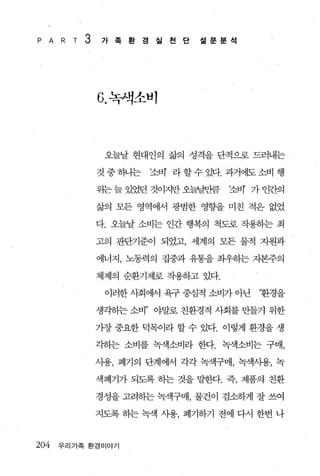 P A   R T   3   가족환경실천단         설문분석




                G. 녹잭소비



                 오늘날 현대인의 삶의 성격을 단적으로 드러내는

                것중히니는   조.tIT 라할수있다. 과거에도소비 행

                위는 늘 있었던 것이지만 오블날반큼   조비 가 안감엠

                삶의 모든 영역에에 광범한 영향을 미친 적은 없었

                다. 오늘날 소비는 인간 행복의 척도로 작용하는 최

                고의 판단기준이 되었고， 세계의 모든 물적 자원과

                에너지， 노동력의 집중과 유통을 좌우하는 지본주의

                체제의 순환기제로 작용하고 있다.

                 이러한 사회에서 욕구 중심적 소비가 아닌   ‘환경을

                생각하는 소비” 야말로 친환경적 사회를 만들기 위한

                가장 중요한 덕목이라 할 수 있다. 이렇게 환경을 생

                각하는 소비를 녹색소비라 한다. 녹색소비는 구매，

                사용， 폐기의 단계에서 각각 녹색구매， 녹색사용， 녹

                색폐기가 되도록 허는 것을 말한다. 즉， 제품의 친환

                경성을 고려하는 녹색구매， 물건이 검소하게 잘 쓰여

                지도록 하는 녹색 사용， 폐기하기 전에 다시 한번 나



204   우리가족 환경이야기
 