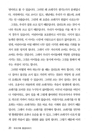명이라고 볼 수 있습니다. 그러면 왜 쓰레기가 생기는가가 문제입니

다. 자연에서도 서로 쓰이고 있고， 옛날에도 우리가 다 썼는데， 쓰레

기는 안 나왔습니다. 그런데 왜 요즘은 쓰레기가 한없이 나오는가?

 그것은， 우리가 잘못 쓰고 있기 때문입니다. 살리도록 쓰는 것이 아

니라 죽도록 쓰고 있기 때문입니다. 우리가 아이들을 키울 때 두 가

지 경우가 있습니다. 어린아이를 보호한다고 아무것도 시키지 않고

놀게만 한다면 ， 이 아이는 니중에 사람으로서 쓸모가 없어집니다. 그

런데， 어린아이를 어릴 때부터 너무 일만 시키면 제때 배울 기회를 놓

쳐서 또한 망치게 됩니다. 그래서 너무 지나치게 쓰여도 죽이고， 안

쓰여도 죽이는 것입니다. 그래서 우리가 아이들에게 적당한 심부름을

시키는 것은， 그것은 아이들을 쓰는 동시에 아이는 그것을 통해서 배

우는 과정이 되기도 합니다.

 그러면 어떻게 써야 하는가? 쓸 때는 살리도록 써야 합니다. 기계

나 집이나 물건을 쓰지 않고 가만히 뇌두는 것보다 적당히 잘 쓰면

더 오래도록 사용할 수 있습니다. 그러면 쓰는 것이 살리는 것이 됩

니다. 오용이나 과용하게 되면 쓰레기라는 죽음이 발생하게 됩니다.

쓰레기를 모아둔 곳은 누구든지 싫어합니다. 아무리 아름다운 여인이

나 사람이라도， 살아 있을 때 그렇게 좋아하던 부모자식이나 부부라

도 죽으면 가까이 가려고 하지 않습니다. 마찬가지로 쓰레기를 다 혐

오하는 이유는 쓰레기리는 것은 바로 죽은 시체와 같은 것이기 때문

입니다. 그래서 우리는 쓰레기를 연구해야 합니다. 쓰레기를 연구하

면 현대문명의 오류나 모순을 볼 수 있고， 그래서 쓰레기가 나오지 않

게 살면 죽음이 없는 영원한 삶을 살게 됩나다. 그렇기 때문에 이러


20   우리가족 환경이야기
 