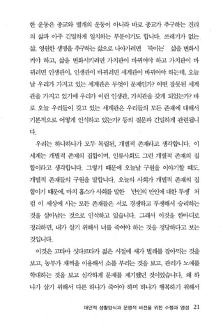 한 운동은 종교와 별개의 운동이 아니라 바로 종과} 추구하는 진리

의 삶과 아주 긴밀하게 일치히는 부분이기도 합니다. 쓰레기가 없는

삶 영원한 생명을 추구히는 갈암혹 나ψ}려면    ‘죽이는   삶을 변화시

켜야 하고， 갈끓 변화시키려면 가치관이 바뀌어야 하고 가치관이 바

뀌려면 인생관이， 인생관이 바뀌려면 세계관이 바뀌어야 동}는데， 오늘

날 우리가 가지고 있는 세계관은 무엇이 문제인가? 어떤 잘못된 세계

관을 가지고 있기에 우리가 이런 인생관， 가치관을 갖게 되었는가? 바

로 오늘 우리들이 갖고 있는 세계관은 우리들의 모든 존재에 대해서

기본적으로 어떻게 인식하고 있는가? 퉁의 질문과 긴밀하게 관련됩니

다.

 우리는 하나하나가 모두 독립된， 개별적 존재라고 생각합니다. 이

세계는 개별적 존재의 집합이며， 인류사회도 그런 개별적 존재의 집

합이라고 생각합니다. 그렇기 때문에 오늘날 구원을 이야기할 때도，

개별적 존재들의 구원을 말합니다. 오늘의 사회가 개별적 존재의 집

협이기 때문에， 마치 흡즈카 사회를 밀한   반인의 만인에 대한 투쟁 처

럼 이 세상에 사는 모든 존재들은 서로 경쟁하고 투쟁해서 승리하는

것을 살아남는 것으로 인식하고 있습니다. 그래서 이것을 한마디로

정리하면， 내가 살기 위해서 너를 죽여야 히는 것을 정딩하다고 보는

것입니다.

  이것은 고타마 섯다르타가 젊은 시절에 새가 벌레를 잡아먹는 것을

보고， 농부가 채찍을 이용해서 소를 부리는 것을 보고， 관리가 노예를

학대하는 것을 보고 심각하게 문제를 제기했던 것이었습니다. 왜 하

나가 살기 위해서 다른 하나가 죽어야 하며 하나가 행복하기 위해서


            대안적 생활앙식과 문영적 비전을 위한 수행과 영성   21
 