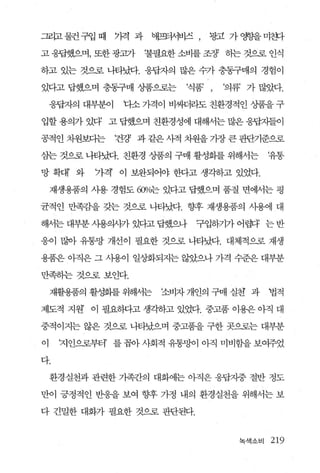그리고 물컨 구입 때     기격 과    애프또1λ1비즈   ,   광고 가 영향을 미훗까

고 웅답했으며， 또한 광과}        ‘불필요한 소비를 조정3 동}는 것으로 인식

하고 있는 것으로 나타났다. 웅답자의 많은 수가 충동구매의 경험이

있다고 답했으며 충동구매 상품으로는           ‘식품’ ,     ‘의류 가 많았다.

    웅답자의 대부분이    다소 가격이 비싸더라도 친환경적인 상품을 구

입할 용의가 있다 고 답했으며 친환경성에 대해서는 많은 응답지들이

공적인 치원보다는       f건강 과 같은 사적 차원을 가장 큰 판단기준으로

삼는 것으로 나타냈t. 친환경 상품의 구매 활성화를 위해서는                 ‘유통

망 확대’ 와    가격 이 보완되어야 한다고 생각하고 있었다.

    재생용품의 시용 경험도 α'P/o는 있다고 답했으며 품질 면에서는 평

균적인 만족감을 갖는 것으로 나타났다. 향후 재생용품의 사용에 대

해서는 대부분 사용의시카 있다고 답했으나             구입하기가 어렵다 는 반

웅이 많아 유통망 개선이 필요한 것으로 나타났다. 대체적으로 재생

용품은 아직은 그 사용이 일상화되지는 않~으나 가격 수준은 대부분

만족하는 것으로 보인다.

    재활용품의 활성화를 위해서는      조비자 개인의 구매 실천 과          법적

제도적 지원 이 필요허다고 생각하고 있었다. 중고품 이용은 아직 대

중적이지는 않은 것으로 나타났으며 중고품을 구한 곳으로는 대부분

이    ‘지인으로부터’ 를 꼽아 사회적 유통망이 아직 미비함을 보여주었

다.

    환경실천과 관련한 가족간의 대화에는 아직은 응답자중 절반 정도

만이 긍정적인 반웅을 보여 향후 가정 내의 환경실천을 위해서는 보

다 긴밀한 대화가 필요한 것으로 판단된다.


                                           녹색소비   219
 