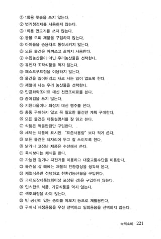 CD1 회용 칫솔을 쓰지 않는다.

@ 변기정정제를 사용하지 않는다.
@1 회용 먼도기를 쓰지 않는다.

@ 동물 모미 제품을 구입하지 않는다.
@ 아이들을 승용차로 통학시키지 않는다.
@ 모든 물건은 아껴쓰고 끝까지 사용한다.
@ 수입농산물이 아닌 우리농산물을 선택한다.
@ 유전자 조작식품을 먹지 않는다.
@ 패스트푸드점을 이용하지 않는다.
@ 물건을 잃어버리고 새로 사는 일이 없도록 한다.
@ 저|철에 나는 우리 농산물을 선택한다.
@ 인공화학조미료 대신 전언조미료를 쓴다.
@ 종이컵을 쓰지 않는다
@ 키친타올이나 화장지 대신 행주를 쓴다.
@ 충동 구매하지 않고 꼭 필요한 물건만 계획 구매한다.
@ 모든 울검은 제품실명서들 잘 읽고 쓴다.
@ 식품은 먹을만큼만 구입한다
g   세제는 제품에 표시된   “표준사용량” 보다 적게 쓴다.

@ 모든 물건은 제자리에 두고 잘 쓰이도록 한다.
@ 낡거 나 고장난 제품은 수선해서 쓴다.
@ 육식보다는 채식을 한다.
@ 가능한 걷거나 자전거를 이용하고 대중교통수단을 이용한다.
@ 물건을 살 때에는 제품의 친환경성을 생각해 본다.
@ 제철식품만 선택하고 친환경농산물을 구입한다.
@ 과대포장제품(3 회이상 포장된 것)은 구입하지 않는다.
@ 인스턴트 식품， 가공식품을 먹지 않는다
@ 색조화장을 하지 않는다.
@ 빈 공간이 있는 종이를 메모지 등으로 재활용한다.
@ 구매시 재생용품을 우선 선택하고 일회용품을 선택하지 않는다.



                                      녹색소비   221
 