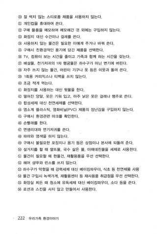 @ 잘 썩지 않는 스티로폼 제품을 사용하지 않는다.
@ 개인컵을 휴대하여 쓴다.
@ 구매 물품을 메모하여 메모해간 것 외에는 구입하지 않는다.
@ 화장지 대신 수건이나 걸레를 쓴다.
@ 사용하지 않는 물건은 필요한 이에게 주거나 바꿔 쓴다.
@ 구매시 친환경적인 용기에 담긴 제품을 선택한다.
@ TV , 컴퓨터 보는 시간을 줄이고 가족과 함께 하는 시간을 갖는다.
@ 배설울， 천기저귀의 1 차 행굴물은 하수구가 아닌 변기에 버린다.
@ 자주 쓰지 않는 물건 ， 어린이 기구나 옷 등은 이웃과 돌려 쓴다.
@ 1 회용 커피믹스나 티백을 쓰지 않는다.

@ 조금 적게 먹는다.
@ 화장지를 사용하는 대신 뒷물을 한다.
@ 떨어진 양말， 옷은 기원 입고， 아주 낡은 옷은 걸레나 행주로 쓴다.
qJ 합성세제 대신 천연세제를 선택한다.
@ 염소계 플라스틱， 염화비닐 (PVC) 제품의 장난감을 구입하지 않는다.
@ 구매시 환경관련 마크를 확인한다.
@ 손빨래를 한다.
@ 면생리대와 면기저귀를 쓴다 .
@ 파마와 염색을 하지 않는다.
@ 구매시 불필요한 포장지나 용기 등은 상점이나 본사에 되돌려 준다
@ 설거지를 할 때 쌀뜨물， 국수 삶은 물， 야채데친물을 세제로 사용한다.
@ 물건이 필요할 때 헌물건， 재활용품을 우선 선택한다 .
@ 헤어 삼푸와 린스를 쓰지 않는다
~ 하수구가 막혔을 때 강력세제 대신 베이킹파우더， 식초 등 천연제품 사용

@ 물건 구입시 복색가게 재활용센터 등 재사용품 취급점을 우선 선택한다.
행 화장실 찌든 때 청소에 유독세제 대신 베이킹따우더 ， 소다 등을 쓴다.

@ 로션과 스킨을 사지 않고 만들어서 사용한다.




222   우리가족 환경이야기
 