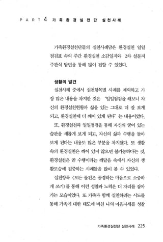 P A   R T   4   가족환경실천단           실천사례




                 가족환경실천단들의 실천사례담은 환경실천 일일

                점검표 속의 주간 환경실천 소감일지와 2차 설문지

                주관식 답변을 통해 많이 접할 수 있었다.



                 생활의발견

                 실천사례 중에서 실천항목별 사례를 제외하고 가

                장 많은 내용을 차지한 것은   “일일점검을 해보니 자

                신의 환경실천현황과 삶을 있는 그대로 더 잘 보게

                되고， 환경실천에 더 깨어 있게 된다’ 는 내용이었다.

                 또， 환경실천과 일일점검을 통해 자신의 굳어 있는

                습관을 새롭게 보게 되고， 자신의 삶과 수행을 돌아

                보게 된다는 내용도 많은 부분을 차지했다. 또 생활

                속의 환경실천은 깨어 있지 않으면 불가능동-lt=l는 것，

                환경실천은 곧 수행이리는 깨달음 속에서 지신의 생

                활모습에 집중하는 사례들을 많이 볼 수 있었다.

                 실천항목 〈모든 물건은 공경하는 마음으로 소중하

                게 쓰기〉를 통해 이런 성찰과 노력은 더 자리를 집아

                가는 모습이었다. 또 기족과 함께 실천하려는 시도를

                통해 가족에 대한 태도에 비친 나의 마음자세를 성찰




                                가족환경실천단 실천사례   225
 