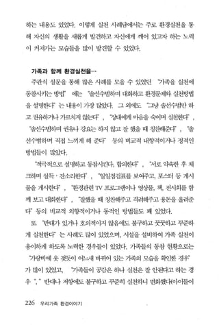 하는 내용도 있었다. 이렇게 실천 사례담에서는 주로 환경실천을 통

해 자신의 생활을 새롭게 발견하고 자신에게 깨어 있고자 하는 노력

이 커져가는 모습들을 많이 발견할 수 있었다.



  가족과 함께 환경실천을 ...

 주관식 설문을 통해 많은 사례를 모을 수 있었던           ‘기족을 실천에

동참시키는 방법’      에는   “솔선수범하며 대화하고 환경문제와 실천방법

을 설명한다’ 는 내용이 가장 많~. 그 외에도          “그냥 솔선수범만 하

고 권유하게+7펀치지 않다’ ,       ‘정대에게 n쁨을 숙이며 실천햄3’ ,

 ‘졸선수범하며 권유+ 강요는 하지 않고 잘 했을 때 칭찬해환F’ ,       ‘솔

선수범하며 직접 느끼게 해 준다”       동의 비교적 내향적이거나 정적인

방법들이 많았다.

      ‘적극적으로 설명동}고 동참시킨다， 합의한다’ ,   ‘저로 약속한 후 체

크하며 설득 · 잔소리한다        “일일점검표를 보여주고， 포스터 등 게시

물을 게시한다’ ,     ‘환경관련 1v 프로그램이나 영상물， 책， 전시회를 함

께 보고 대화한다’ ,    ‘잘했을 때 칭찬해주고 격려해주고 용돈을 올려준

다” 등의 비교적 외향적이거나 동적인 방법들도 꽤 있었다.

 또     ‘반대가 있거나 호의적이지 않음에도 불구하고 꿋꿋하고 꾸준하

게 실천한다” 는 사례도 많이 있었으며， 시설을 설비하여 가족 실천이

용이하게 하도록 노력한 경우들이 있었다. 가족들의 동참 현황으로는

 ‘가랑비에 옷 젖듯이 어느새 바뀌어 있는 기족의 모습을 획인한 경우’

가 많이 있었고，     ‘7똑들이 공감은 해+ 실천은 잘 안만}고 하는 경

우 “     반대나 저헝에도 불구하고 꾸준히 실천하니 변화했디{아이들이



226    우리가족 환경이야기
 