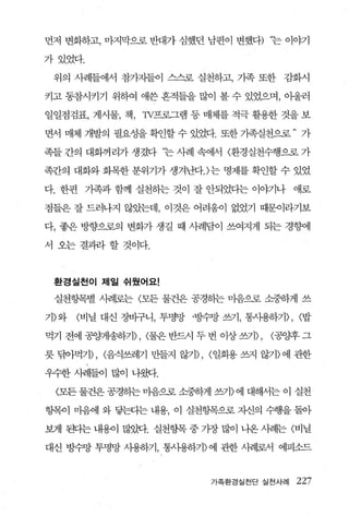 먼저 변화하고， 마지막으로 반대가 심했던 남편이 변했다) ‘는 이야기

가있었다.

 위의 사례들에서 참가지들이 스스로 실천하고， 가족 또한       감화시

키고 동참시키기 위하여 애쓴 흔적들을 많이 볼 수 있었으며， 아울러

일일점검표， 게시물， 책， TV프로그램 등 매체를 적극 활용한 것을 보

면서 매체 개발의 필요성을 확언할 수 있었다. 또한 가족실천으로 ” 가

족들간의 대화꺼리가생겼다

족간의 대화와 회목한 분위기가 생겨난다.)는 명제를 확인할 수 있었

다. 한편 기족과 함께 실천하는 것이 잘 안되었다는 이야기나 애로

점들은 잘 드러나지 않았는데， 이것은 어려움이 없었기 때문이라기보

다， 좋은 방향으로의 변화가 생길 때 사례담이 쓰여지게 되는 경향에

서 오는 결과+ 할 것이다.



 환경실천이 제일 쉬웠어요!

 실천항목별 사례로는 〈모든 물건은 공경하는 마음으로 소중하게 쓰

기〉와   〈비닐 대신 장비구니， 투명방 ·벙수망 쓰기， 통4댐하기>， <밥

먹기 전에 공앙꺼뽑}기)， <물은 반드시 두 번 이상 쓰기)，   <공양후 그

릇 닦아먹기)， <음식쓰레기 만들지 않기)， <일회용 쓰지 않기〉에 관한

우수한 λF뿜어 많이 나웹.

 〈모든 물건은 공경하는 마음으혹 소중하게 ε1) 에 대해서는 이 실천

항목이 마음어l 와 닿판}는 내용， 이 실천항목으로 자신의 수행을 돌아

보게 된다는 내용아 많잊힘. 실천항목 중 가장 많이 나온 사려눈 〈비닐

대신 빙수망 투명망 사용하기， 통λ냉하기〉 에 관한 사려l로서 에피소드



                          가족환경실천단 실전사례   227
 