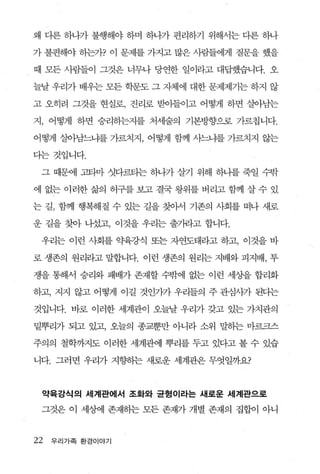 왜 디론 하나가 불행해야 하며 하나가 편리하기 위해서는 다른 하나

가 불편해야 하는가? 이 문제를 가지고 많은 사람들에게 질문을 했을

때 모든 사람들이 그것은 너무나 당연한 일이라고 대답했습니다. 오

늘날 우리가 배우는 모든 학문도 그 자체에 대한 문제제기는 하지 않

고 오히려 그것을 현실로， 진리로 받아들이고 어떻게 하면 살아남는

지 ， 어떻게 하면 승리하는지를 처세술의 기본방향으로 가르칩니다

어떻게 살아남느냐를 가르치지， 어떻게 함께 사느냐를 가르치지 않는

다는것입니다.

 그 때문에 고타마 섯다르티는 하나가 살기 위해 하나를 죽일 수밖

에 없는 이러한삶의 허구를보고결국왕위를버리고함께 살수 있

는 길， 함께 행복해질 수 있는 길을 찾아서 기존의 사회를 떠나 새로

운 길을 찾아 니섰고， 이것을 우리는 출기라고 합니다.

 우리는 이런 사회를 약육강식 또는 자연도태라고 하고， 이것을 바

로 생존의 원리라고 말합니다. 이런 생존의 원리는 지배와 피지배， 투

쟁을 통해서 승리와 패배가 존재할 수밖에 없는 이런 세상을 합리화

하고， 지지 않고 어떻게 이길 것언가가 우리들의 주 관심사가 된다는

것입니다. 바로 이러한 세계관이 오늘날 우리가 갖고 있는 가치관의

밑뿌리가 되고 있고， 오늘의 종교뿐만 아니라 소위 말히는 마르크스

주의의 철학까지도 이러한 세계관에 뿌리를 두고 있다고 볼 수 있습

니다. 그러면 우리가 지향}는 새로운 세계관은 무엇일까요?



 약육강식의 세계관에서 조화와 균형이라는 새로운 세계관으로

 그것은 이 세상에 존재하는 모든 존재가 개별 존재의 집합이 아니



22   우리가족 환경이야기
 