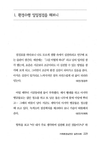 1. 환경수행 일일점검을 해보니 /




 점검표를 하다보니 나도 모르게 생활 속에서 실천하려고 연구해 보

는 습관이 생긴다. 예전에는   “그걸 어떻게 하나?’ 라고 남의 일처럼 생

각 했는데， 요즘은 지금보다 조금이라도 더 실천할 수 있는 방법을 생

각해 보게 되고， 그러면서 조금씩 환경 실천이 되어가고 있음을 본다.

아직은 실천이 일거리로 느껴지지만 점차 자연스럽게 내 삶이 되리라

믿는다.                               대전/정경주



 어릴 때부터 시골동네엔 물이 부족했다. 해서 빨래를 하고 마지막

행궁물로는 집안 청소를 하고 또 남은 물은 나무에 꽃에 마당에 뿌리

고… 그때의 버릇이 님아 지금도 세탁기의 마지막 행꿈물은 청소할

때 쓰고 있다. 녹색소비 점검책자를 체크하다 보니 가슴이 따뜻해져

온다.                                대전 /01 재옥




 항목을 보고 ”아! 내가 주로 생각하며 실천해 오던 것들이구내’ 하


                          가족환경실천단 실천사례   229
 