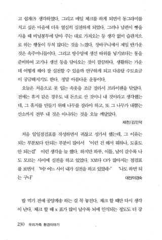 고 쉽게(?) 생각하였다. 그리고 매일 체크를 하게 되면서 동그라미를

치고 싶은 마음에 더욱 열심히 실천하게 되었다. 그러나 남편이 빵을

사올 때 비닐봉투에 담아 주는 대로 가져오는 등 생각 없이 습관적으

로 하는 행동이 무척 많다는 것을 느꼈다. 장바구니에서 제일 반기운

것은 속주머니들이다. 그리고 빙수망에 생선 따위를 넣기보다는 통을

준비하여 고기나 생선 동을 담아오는 것이 깔끔하다. 생활하는 가운

데 어떻게 해야 잘 실천할 수 있을까 연구하게 되고 다음달 수도요금

이 궁금해지기도 한다. 정말 아름다운 운동이다.

 오늘은 처음으로 못 입는 속옷을 조금 잘라서 프라이팬을 닦았다.

전에는 휴지 같은 경우도 내 돈으로 산 것이니 내 것이라고 생각했는

데 ， 그 휴지를 만들기 위해 나무를 질리야 하고， 또 그 니무가 내뿜는

산소까지 전부 내 것은 아니리는 것을 오늘 깨달았다.
                                      제천/김인덕



 처음 일일점검표를 작성하면서 귀찮고 성가셔 했는데， 그 이유는

되는 부분보다 안되는 부분이 많아서       “이런 건 해서 뭐하나， 도움도

안 되는걸”    이런 생각을 늘 했다. 하지만 하루， 이틀， 날이 갈수록 나

도 모르는 사이에 실천을 하고 있었다.X보다 0가 많아지는 점검표

를 보면서    ‘어? 어느 시아 내가 실천을 하고 있었네」’   ‘나도 하면 되

는구나”                                   대전/이경숙




 밥먹기 전에공뺑l송하는걸꼭놓친다. 체크할때만다시 생각

이 난다. 체크할때 x 표가많이 날수록뇌에 인식되는정도도더 강


230   우리가족 환경이야기
 