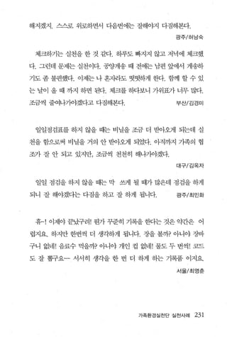 해지겠지. 스스로 위로하면서 다음번에는 잘해야지 다짐해본다.

                                 광주/허남숙



 체크하기는 실천을 한 것 같다. 히루도 빠지지 않고 저녁에 체크했

다. 그런데 문제는 실천이다. 공양게송 때 전에는 남편 앞에서 게송하

기도 좀 불편했다. 이제는 나 흔자라도 떳떳하게 한다. 함께 할 수 있

는 날이 올 때 까지 하면 된다. 체크를 하다보니 가위표가 너무 많다.

조금씩 줄여나가야겠다고 다짐해본다.              부산/김경미




 일일점검표를 하지 않을 때는 비닐을 조금 더 받아오게 되는데 실

천을 함으로써 비닐을 거의 안 받아오게 되었다. 아직까지 가족의 협

조가 잘 안 되고 있지만， 조금씩 천천히 해나가야겠다.

                                 대구/김옥자



 일일 점검을 하지 않을 때는 막 쓰게 될 때가 많은데 점검을 하게

되니 잘 해야겠다는 다짐을 하고 잘 하게 됩니다.      광주/최민화




 휴~! 이제야 끝났구려! 뭔가 꾸준히 기록을 한다는 것은 g견f은 어

렵지요. 하지만 한번씩 더 생각하게 됩니다. 장을 볼까? 아니야 장바

구니 없네! 음료수 먹을까? 아니야 개인 컵 없네! 물도 두 번씩! 코드

도 잘 뽑구요-- 서서히 생각을 한 번 더 하게 하는 기록품 이지요.

                                 서울/초|영춘




                        가족환경실천단 실천사례   231
 