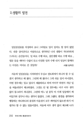 2. 생활의 발견




  일일점검표를 작성하다 보니 그야말로 입이 있어도 할 말이 없었

다 대충 실아것}q고 머릿속으로 생각하던 나의 생활이 적니라하게

드러나는 순죠F들이다. 일 따로 수행 따로， 집안생활 따로 수행 따로 ,

법문 들을 때마다 수없이 듣고 다짐한 일과 수행 내지 일^J이 함께라

는 다짐은 어디로 간 것일까?                 서울/심옥진



 처음에 일일점검을 시작하면서 무심코 정토회에서 하니까 할 수 있

겠지 생각송}고 해 봤다. 그런데 해 봤더니 그게 쉬운 일이 아니었다.

어떤 경우에는 잊고 있다가 제출하라고 하여 어이쿠 하면서 지난 일

을 떠올라면서 체크하였다. 그것도 안 될 경우에는 마구 아무 생각

없이 동그라미 쳐나갔다. 그런데 어느 날 문득 아 이게 일상에서 깨

어있기와 같구나 라는 생각이 들었다. 그래 그랬다. 환경을 생각하며

행동하는 하나해띄 몸짓과 마음짓이 모두 깨어있지 않으면 하기 어

렵거나 할 수 없는 일들이었다. 처음에 아무 생각 없이 체크해 나가




232   우리가족 환경이야기
 