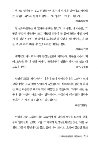 생각을 털어내는 것도 환경실천? 내가 가진 것을 덜어내고 비워내

는 작업이 되도록 함이 어떨까. .   또 생각?   “그냥’   해야지

                                      서울/윤태임



 잘 들여다본다는 게 얼마나 중요한 일인가. 내 생활， 내 마음을. 그

동안 무심히 생활하며 쓰고 버렸던 것들이 잘 들여다보는 과정 속에

서 다 걸러 나온다. 잘 들여다 보다보면 내 습관을， 내 생활을， 내 삶

을 조금이라도 바꿀 수 있으리라는 희망을 본다.

                                      서울/강진영



 새벽기도 마치고 어제의 환경실천표에 체크한다. 차분한 마음이 되

어， 오늘은 좀 더 신경 써야지. 환경운동이 생활화 되어가고 있는 내

모습을 본다.                               대구/정명화




 일일점검표를 해나가면서 마음이 많이 달라졌습니다. 그러나 실제

생활에서는 조금 밖에 달라지지 않았습니다. 이제까지의 습관이 바뀌

는 데는 마음만큼 빠르지 않기 때문인 것 같습니다. 그래도 이런 운

동에 참여하면서 마음가짐이 겸허해지며， 하섬까지 되는 듯한 경험을

한다는 건 제겐 축복입니다. 감사합니다.

                                      대전/신윤정




 이렇게 사는 요즘의 나의 모습에서 내 엄마의 모습을 느끼게 된다.

우리 엄마들이 살았던 모습 그 자체가 환경실천이었던 것을. 나물 무

쳤던 그릇의 양념까지도 물로 흘려 내어 쓰사고， 오정어 삶았던 물도


                          가족환경실천단 실천사례     235
 