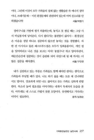 이다. 그런데 이것이 모두 가족들의 절제 없는 생활습관 즉 에너지 절약

이나， 쓰레기문제 ... 이런 환경문제와 관련되어 있는데 어찌 잔소리를 안

하겠습니까!                            서울/박명기



 장바구니를 가방에 챙겨 외출하는데， 놓치고 못 챙길 때는 그냥 사

서 비닐봉지에 넣어온다. 다시 왔다가는불편함이 싫어서 ... 환경실천

은 마음을 정말 하나로 집중하지 않으면 놓치는 것을 경험했다. 차

한 잔 마시자고 들른 패스트푸드점은 모두가 일회용품이다. 개인 컵

을 잊어버리고 나온 것을 보고는 아차! 놓쳤구나! 하고 알아차린다.

매순조원칸에 집중하는 것이 습관화 되어 자연스레 될 때 까지는 더

많은집중을해야겠다.                        서울/구언련




 내가 실천하고 있는 부분은 가족들도 함께 해야만 한다는 생각으로

기족들과 부딪힐 때가 있다. 나도 하기 싫을 때는 모른 체 건너뛰면

서도 말이다. 강요하게 되면 나도 싫어지고 듣는 기족도 심하게 반발

한다. 목소리 높여 필요성을 이야기하는 내게서 독재자의 모습을 본

다. 아무래도 내 스스로 가볍지 못한 모양이다. 유연해지고 기다리는

미덕이 필요하다.                         광주/심정순




                         가족환경실천단 실천사례   237
     /
 