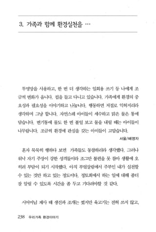 3. 가족;과 함께 환경실천을 .




 투명망을 사용하고， 한 번 더 생각히는 일회용 쓰기 등 나에게 조

금씩 변화가 옵니다. 컵을 들고 다니고 있습니다. 가족에게 환경의 중

요성과 필요성을 이야기하고 년늄니다. 행동하면 저절로 익혀지리라

생각하며 그냥 합니다. 자연스레 아이들이 세수하고 맑은 물은 통에

담습니다. 변기통에 물도 한 번 볼일 보고 물을 내릴 때는 아이들이

니무랍니다. 조금씩 환경에 관심을 갖는 아이들이 고맙습니다.

                                  서울/배명자



 혼자 묵묵히 행하다 보면     기족들도 동참하리라 생각했다. 그러나

워낙 자기 주장이 강한 성격들이라 조그만 불편을 못 침아 생활에 오

히려 부담이 되기 시작했다. 아직 부엌살림에서 주부안 내가 실천할

수 있는 것만 하고 있는 정도이다. 정토회에서 하는 일에 대해 좀더

잘 알릴 수 있도록 시간을 좀 두고 기다려야할 것 같다.




 시어머님 제사 때 생선과 조개는 썼지만 육고기는 전혀 쓰지 않고，


238   우리가족 환경이야기
 