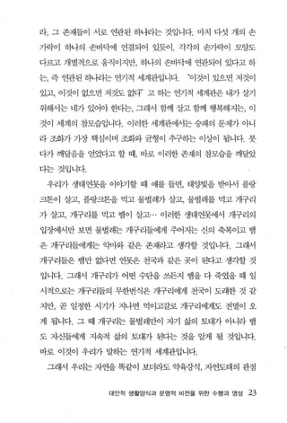 라， 그 존재들이 서로 연관된 하나라는 것입니다. 마치 다섯 개의 손

가락이 하나의 손바닥에 연결되어 있듯이 . 각각의 손가락이 모양도

다르고 개별적으로 움직이지만， 하나의 손바닥에 연관되어 있다고 하

는， 즉 연관된 해뷰l는 연기적 세계관입니다.   “이것이 있으면 저것이

있고， 이것이 없으면 저것도 없다’ 고 하는 연기적 세계관은 내가 살기

위해서는 네가 있어야 한다는， 그래서 함께 살고 함께 행복해지는， 이

것이 세계의 참모습입니다. 이러한 세계관에서는 숭패의 문제기- 아니

라 조화가 가장 핵심이며 조화와 균형이 추구하는 이상이 됩니다. 붓

다가 깨달음을 얻었다고 할 때 ， 바로 이러한 존재의 참모습을 깨달았

다는것입니다.

 우리가 생태연못을 이야기할 때 예를 들면， 태양빛을 받아서 플랑

크톤이 살고， 플랑크톤을 먹고 물벌레가 살고， 물별레를 먹고 개구리

가 살고， 개구리를 먹고 뱀이 살고... 이러한 생태연못에서 개구리의

입장에서만 보면 불벌레는 개구리들에게 주어지는 신의 축복이고 뱀

은 개구리들에게는 익마와 같은 존재라고 생각할 것입니다. 그래서

개구리들은 뱀만 없다면 연못은 천국과 같은 곳이 된다고 생각할 것

입니다. 그래서 개구리가 어떤 수단을 쓰든지 뱀을 다 죽였을 때 일

시적으로는 개구리들의 무한번식은 개구리에게 천국이 도래한 것 같

지만， 곧 일정한 시기가 지나면 먹이고갈로 개구리에게도 전멸이 오

게 됩니다. 그 때 개구리는 물-벌레만이 자기 삶의 토대가 아니라 뱀

도 자신들에게 지속적 삶의 토대가 된디는 것을 알게 될 것입니다.

바로 이것이 우리가 말하는 연기적 세계관입니다.

 그래서 우리는 자연을 똑같이 보더라도 약육강식， 자연도태의 관점


            대안적 생활앙식과 문영적 비전을 위한 수행과 영성   23
 