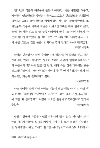 인스턴트 식품의 해로움에 관한 이야기(암， 병을 유발)를 해주고，

아이들이 인스턴트를 먹었는지 물어보고 오늘은 인스턴트를 너희들이

먹었으니 X표를 해야 한다고 이야기 하니 아이들이 호웅해주었다. 또

비닐봉투 사용에 대해서 비닐을 가져오면 X표를 해야 한다고 했고，

물에 대해서는 인도 등 물 부족 나라에서 물이     모자라서 어떻게 하

는지 이야기 해주었다. 물 많이 쓰면 수도세를 많이 내야한다고… 물

이 줄줄 흐르는 것은 돈을 내 버리는 것과 같다고 이야기해주었다.

                                   대전/ 박범숙



 알리는 단계랄까? 실천 자체보다 왜 하는가? 에 중점을 두고 대화

단계이다. 반대는 아니지만 형성된 습관     나 혼자 한다고 달라지나?

의 마음에서 벗어나지 않은 것 같다. 내가 송}는 것에 대해서는 호응

하고 좋아하면서 ... 빙수망 쓰는 것이나 물 두 번 사용하기 ... 내가 더

적극적인 마음이 필요하다고 본다.

                                    서울/구언련



 나는 큰아들 집에 가서 수빅을 먹는데 빨간 색은 다 먹고 파란 색

도 완전히 먹으니까 손녀딸이 나도 할머니 같이 먹을 수 있다고 띠라

서 먹을 때 손녀딸에게 이렇게 먹으면 환경이 깨끗해진다고 말하여

주었음.                                정주/정남식




 남편이 한번씩 과일을 비닐봉지에 사서 들고 온다. 거사님이 도시

락을 싸가기 때문에 도시락 가방에 장바구니， 또는 재활용 비닐봉투

를 넣어주면서 과일 드시고 싶으면 여기(장바구니)에 넣어오든지 아



240   우리가족 환경이야기
 
