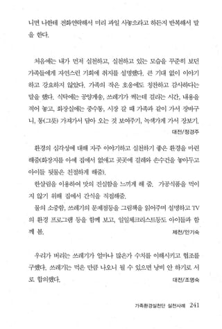 니면 나한테 전화연락해서 미리 과일 사놓으라고 허든지 반복해서 말

을한다.




 처음에는 내가 먼저 실천하고， 실천하고 있는 모습을 꾸준히 보던

가족들에게 자연스런 기회에 취지를 설명했다. 큰 기대 없이 이야기

하고 강요하지 않았다. 가족의 작은 호응에도 칭찬하고 감사하다는

말을 했다. 식탁에는 공잉꺼l송， 쓰레기가 썩는데 걸리는 시간， 내용을

적어 놓고， 화증L실에는 중수통， 시장 갈 때 가족과 같이 가서 장바구

니， 통{그릇) 가져가서 담아 오는 것 보여주기， 녹색가게 가서 장보기.

                                 대전/정경주


 환경의 심각성에 대해 자주 이야기하고 실천하기 좋은 환경을 마련

해줌(화장지 를 아예 집에서 없애고 곳곳에 걸레와 손수건을 놓아두고

아이들 뒷물은 친절하게 해줌).

 한살림을 이용하여 맛의 진실함을 느끼게 해 줌.   가공식품을 먹이

지 않기 위해 집에서 간식을 직접해줌.

 물의 소중함， 쓰레기의 문제점동을 그림책을 읽어주며 설명하고 1v

의 환경 프로그램 등을 함께 보고， 일일체크리스트퉁도 아이들과 함

께봄.                              제천/안기숙




 우리가 버리는 쓰레기가 얼마나 많은가 수치를 이해시키고 협조를

구했다. 쓰레기는 먹은 만큼 나오니 될 수 있으면 낭비 안 하기로 서

로 합의했다.                           대전/조명숙



                         가족환경실전단 실천사례   241
 