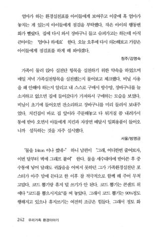 엄n까 하는 환경실천표를 아이들에게 보여주고 이중에 혹 엄n까

놓치는 게 있는지 아이들에게 점검을 부탁했다. 작은 아이의 행동변

화가 빨랐다. 집에 다시 와서 장바구니 들고 슈퍼가고는 하는데 아직

큰。에는       ‘뺨싸 하서l요       한다. 오늘 오후에 다시 의논해보고 가끔은

아이들에게 점검표를 하게 해 봐야겠다.

                                           정주/강명숙



 가족이 둘러 앉아 실천단 헝목을 실천하기 위한 약속을 하였으며

매일 저녁 가족실천항목을 실천했는지 불어보고 체크했다. 비닐 사용

을 왜 안해야 하는지 알리고 내 스스로 구매시 방수망， 장바구니를 늘

소지하고 없으면 집에 들어갔다가 가져와서 구매하는 모습을 보였다.

비닐이 초기에 들어오면 잔소리하고 장바구니를 미리 들려서 보내주

었다. 치킨집이 바로 집 앞이라 주문해놓고 다 튀겨질 쯤 내려가서

통에 받아 오면서 아들에게 치킨과 지장면 배달시 일회용품이 들어오

니까 설득하는 것을 지주 실시했다.
                                           서울/방명금



      “물을 14ton 이나 썼네」’   하니 남편이   “그래， 어디한번 줄여보자，

이번 달부터 벽에 그래프 붙여’           한다. 물을 세수대야에 받아쓴 후 중

수통에 넣어 달래도 귀찮음을 어쩌지 못하던 그가 가족환경실천단 포

스터가 아주 맘에 든다고 한 이후 참 적극적으로 함께 해 주어 무척

고맙다. 묘드 뽑기랑 휴지 덜 쓰기가 안 된다. 코드 뽑기는 콘센트 위

에다 ”코드를 뽑으시지요”를 써 놓았다. 그래서 코드 뽑기는 90Vc 도
                                     얘

행해지고 있으나 휴지쓰기는 여전히 조금은 힘들다. 그래서 정토 화



242    우리가족 환경이야기
 