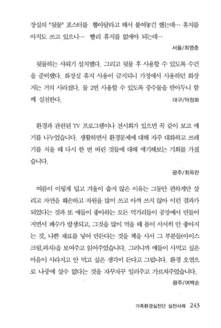 장실의 ”뒷불’ 포스터를 뽑아달라고 해서 붙여놓긴 했는데 ... 휴지를

아직도 쓰고 있으니 ...   빨리 휴지를 없애야 되는데 ...

                                      서울/초|영춘



 뒷물하는 샤워기 설치했다. 그리고 뒷물 후 사용할 수 있도록 수건

을 준비했다. 화장실 휴지 사용이 금지되니 가정에서 사용하던 화장

지는 거의 사라졌다. 물 2번 사용할 수 있도록 중수물을 받아두니 함

께 실천한다.                               대구/덕정화




 환경과 관련된 1v 프로그램이나 전시회가 있으면 꼭 같이 보고 얘

기를 나누었습니다. 생활하면서 환경문제에 대해 자주 대화하고 쓰레

기를 치울 때 다시 한 번 버린 것들에 대해 얘기해보는 기회를 가졌

습니다

                                      광주/초|옥란



 여름0] 이렇게 덤고 겨울이 줍지 않은 이유는 그활 편하게만 살

려고 자연을 훼손하고 자원을 많이 쓰고 아껴 쓰지 않아 이런 결과가

되었다는 것과 또 애들이 좋아하는 모든 먹거리들이 공장어써 만들어

지면서 폐수가 발생되고， 그것을 많이 먹을 때 몸이 서서히 안 좋아지

는 것， 나쁜 재료를 넣어 만든다는 것을 책을 사서 그 부분들{아이스

크림，과자)을 보여주고 읽어주었습니다. 그러니까 얘들이 사먹고 싶은

마음이 사라지고 안 먹고 싶은 생각이 든다고 그럽니다. 환경 오염으

로 나중에 살수 없다는 것을 지꾸지꾸 일러주고 가르쳐주었습니다.

                                      광주/여백순




                            가족환경실천단 실천사례   243
 