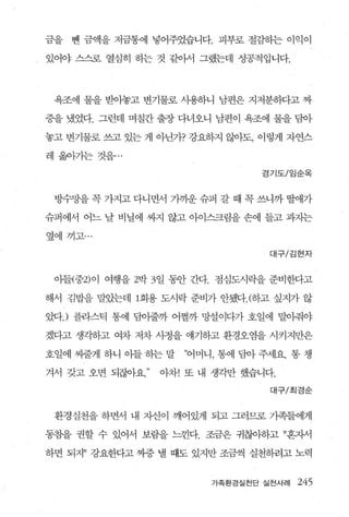 금을   뺀 금액을 저금통에 넣어주었습니다. 피부로 절혐}는 이익이

있어야 스스로 열심히 히는 것 같아서 그랬는데 성공적입니다.




 욕조에 물을 받아놓고 변기물로 사용하니 남편은 지저분하다고 짜

증을 냈었다. 그런데 며칠간 출장 다녀오니 남편이 욕조에 물을 담아

놓고 변기물로 쓰고 있는 게 아닌가? 강요하지 않아도， 이렇게 자연스

레 옮아기는 것을   ..
                                 경기도/임순옥



 방수망을 꼭 가지고 다니면서 가까운 슈퍼 갈 때 꼭 쓰니까 딸애가

슈퍼에서 어느 날 비닐에 싸지 않고 아이스크림을 손에 들고 과지는

옆에끼고...

                                  대구/김현자



 아들(중2) 이 여행을 2박 3 일 동안 간다. 점심도시락을 준비한다고

해서 김밥을 말았는데 1 회용 도시락 준비가 안됐다. (하고 싶지가 않

았다J 플라스틱 통에 담이줄까 어쩔까 망설이다가 호일에 말아줘야

겠다고 생각하고 여차 저차 사정을 얘기하고 환경오염을 시키지만은

호일에 씨줄게 하니 아들 하는 말   “어머니， 통에 담아 주세요. 통 챙

겨서 갖고 오면 되잖아요    아차! 또 내 생각만 했습니다.

                                  대구/최경순


 환경실천을 하면서 내 X댄이 깨어있게 되고 그러므로 가족들에게

동참을 권할 수 있어서 보람을 느낀다. 조금은 귀찮아하고 ”흔자서

하면 되지” 강요한다고 짜증 낼 때도 있지만 조금씩 실천하려고 노력


                         가족환경실천단 실천사례   245
 