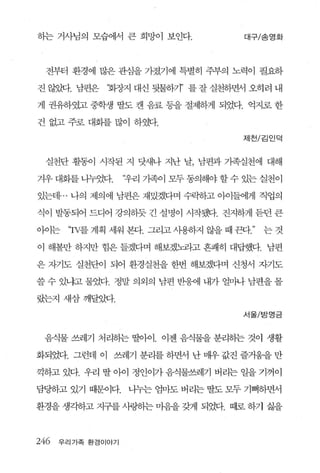 하는 거사님의 모습에서 큰 희망이 보인다.               대구/송영화




  전부터 환경에 많은 관심을 가졌기에 특별히 주부의 노력이 필요하

진 않았다. 님편은    ‘회장지 대신 뒷물하기’ 를 잘 실천하면서 오히려 내

게 권유하였고 중학생 딸도 캔 음료 동을 절제하게 되었다. 억지로 한

건 없고 주로 대회를 많이 하였다.

                                      제천/김인덕



  실천단 활동이 시작된 지 닷새나 지난 날， 남편과 가족실천에 대해

겨우 대회를 니누었다.       ‘우리 가족이 모두 동의해야 할 수 있는 실천이

있는데 ... 나의 제의에 남편은 재있겠다며 수락하고 아이들에게 직업의

식이 발동되어 드디어 강의히듯 긴 설명이 시작짧1-. 진지하게 듣던 큰

이어는    ‘'rV를 계획 세워 본다. 그리고 사용하지 않을 때 끈다   는것

이 해볼만 하지만 힘은 들겠다며 해보겠놔4고 흔쾌히 대답했다. 남편

은 자기도 실천단이 되어 환경실천을 한번 해보겠다며 신청서 자기도

쓸 수 있냐고 물었다. 정말 의외의 남편 반응에 내가 얼마나 남편을 몰

랐는지 새삼깨달았다.
                                      서울/ 방영 금



 음식물 쓰레기 처리하는 딸얘 1. 이젠 음식물을 분리히는 것이 생활

화되었다. 그런데 이 쓰레기 분리를 하면서 난 uR우 값진 즐거움을 만

끽하고 있다. 우리 딸 아이 정인이가 음식물쓰레기 버리는 일을 기꺼이

담딩하고 있기 a댄이다.      니누는 엄마도 버리는 딸도 모두 기뻐하면서

환경을 생각하고 지구를 사링히는 마음을 갖게 되었다. 때로 하기 싫을



246   우리가족 환경이야기
 