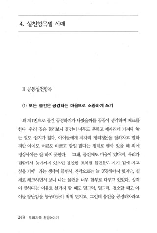 4. 실천항목별 사례




 1) 공통실천항목


 (1) 모든 물건은 공경하는 마음으로 소중하게 쓰기


 왜 제 1 번으로 물건 공경하기가 나왔을까를 곰곰이 생각하며 체크를

한다 우리 집은 둘러보니 물건 이 너무도 흔하고 제자리에 가져다 놓

는 일도 쉽지가 않다 아이들에게 제자리 정리정돈을 잘하자고 말하

지만 아이도 어른도 바쁘고 할일 많다는 핑계로 행사 있을 때 외에

평상시에는 잘 하지 못한다     ‘그래， 물건에도 마음이 있다지. 우리가

집밖에서 늦게까지 있으면 불안한 것처럼 물건들도 자기 집에 가고

싶을 거야 라는 생각이 들면서， 생각으로는 늘 공경해야지 했지만， 실

제로 체크하면서 보니 나는 물건을 너무 함부로 다루고 있었다. 성격

이 급하다는 이유로 설거지 할 때도 덜그럭， 덜그럭. 청소할 때도 아

이들 장난감을 농구하듯이 획획 던지고. 그런데 물건을 공경하X뻐고




248   우리가족 환경이야기
 