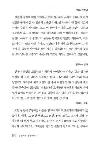 서울/강친영


  예전엔 물건에 대한 고뱀을 크게 인식하지 못하고 살았는데 환경

실천을 통해서 물 한 방울의 소중한 가치， 쌀 한 툴이 내 앞에 이르기

까지의 수많은 사람들의 노고， 이 뿐만이 아니라 모든 물건이 귀하고

소중하지 않은 게 없다는 것을 새삼스레 크게 인식하게 된다. 이제는

물질이 아니고 내 생명이고， 물질은 꼭 필요한 만큼만 사용하고， 최소

로 아낄 수 있는 만큼 아끼고， 정말로 내가 적게 소비함으로써 그 물

질이 꼭 필요한 사람에게 쓰여 지기를 발원합니다. 모든 자연의 것들

을 부처님처럼 공경하고 후손에게 깨끗한 자연을 물려주고 싶습니다.



                                광주/이성애



  언제나 물건을 소중하고 감사하게 써야한다는 미음은 갖고 있지만

오전에 잘 쓰던 냄비가 오후에는 버리고 싶어졌다. 너무 오래 써서

엉덩이도 새까닿게 되고 모양도 안 좋아 버릴까 말까? 고민하며 새로

살까? 한숨쉬며 곁눈질로 쳐다보다가 오랫흙f 새까땅게 타도록 우리

에게 음식을 만들어준 고마움을 생각해 내곤 일단 두어보기로 했는데

지금도 잘 쓰고 있고 잎으로도 함께 있을 것 같다.
                                서울/신지숙



 모든 물건에 공경하는 마읍은 없으나 아끼고 깨끗하게 사용하고 있

습니다. 세탁기도 15년 냉장고도 15년，1V도 고치고 고쳐서 재생 불

가능할 때 까지 썼고 자동차도 10년 이상 사용했으며 절로 사랑히는

마음이 생기더군요. 그것들을 만드신 분들께 참으로 고마운 생각이


250   우리가족 환경이야기
 
