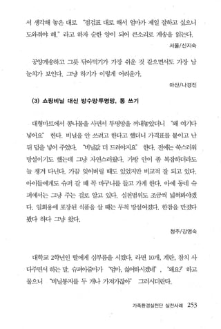 서 생각해 놓은 대로    ‘점검표 대로 해서 엄마가 제일 잘하고 싶으니

도외줘야 해    라고 하자 순한 양이 되어 큰소리로 게송을 읽는다.

                                       서울/신지숙



 공양게송하고 그릇 닦아먹기가 가장 쉬운 것 같으면서도 가장 남

눈치가 보인다. 그냥 하기가 이렇게 어려운가.

                                       마산/나경진


 (3) 쇼핑비닐 대신 방수망·투명망， 통 쓰기



 대형마트에서 콩나물을 사면서 투명망을 꺼내놓았더니            ‘꽤 여기다

넣어요’   한다. 비닐을 안 쓰려고 한다고 했더니 가격표를 붙이고 난

뒤 덤을 넣어 주었다.   ‘비닐값 더 드려야지요’    한다. 전에는 쑥스러워

망설이기도 했는데 그냥 자연스러웠다. 가방 안이 좀 복잡하더라도

늘 챙겨 다닌다. 가끔 잊어버릴 때도 있었지만 비교적 잘 되고 있다.

아이들에게도 슈퍼 갈 때 꼭 바구니를 들고 가게 한다. 아예 동네 슈

퍼에서는 그냥 주는 걸로 알고 있다. 실천범위도 조금씩 넓혀봐야겠

다. 일회용에 포장된 식품을 살 때는 무척 망설여졌다. 한참을 만졌다

봤다하다그냥왔다.

                                       정주/강명숙




 대학교 2학년인 딸에게 심부름을 시켰다. 라면       107R , 계란， 참치 사
다주면서 하는 말. 슈퍼아줌g까    “엄마， 싫어하시겠너r’ ,   “왜요?’ 하고

물으니    ‘비닐봉지를 두 개나 가져기잖야’      그러시더란다.



                            가족환경실천단 실천사례     253
 