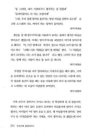 “웅 그러네. 내가 시장바구니 챙겨주는 걸 잊었네”

      ‘슈퍼이줌마도 다 아는 모양이제’

      “그럼， 우리 집엔 엄마와 용곤이는 항상 비닐을 안받아 오는걸’   은

근한 으스댐과 너도 써야지 히는 압력이 들어간다.

                                       대구/최경순



  생선을 살 때 벙수주머니를 사용하기 보다는 집에서 챙겨간 비닐로

받아오곤 했었는데， 어제는 방수주머니를 내밀면서 여기에 담이주세

요 했더니     바， 이건 냄새나요 하신다. 앞으로 비닐은 쓰지 않기로 했

다고 하니     ‘그래도 다른 사림들은 많이 쓸 텐데요’ 한다.   ‘그 사펌들은

많이 쓰더라도 나는 쓰지 않을 겁니다”      라고 했다. 니부터 하고 언젠

가는 함께 하는 사람이 하나 둘 늘어 갈 테니까.
                                       대구/초|경순


  투명망 주머니를 자꾸 잊어버리고 가져가지 않은 때가 많다. 가까

운 슈퍼에서는 손으로 들 수 있는 만큼만 사고 나머지는 나중에 산다.

꼭 필요한 물건이 많을 때는 옷을 이용해 담아 와서 동그라미를 하려

고 노력하는 내 모습이 아름답게 보여진다.

                                       대구/김현자




 가족 모두가 장바구니 가지고 다니는 건 확실하게 된 것 같습니다.

하루는 제가 어디 갔다 오면서 슈퍼에서 비닐봉지에 담아서 가지고

왔더니， 아이들이 ’어! 엄마 오늘 X 표다. 왜 비닐봉지에 담아와. 장바

구니 안 가져갔었어?’ 하는 거예요. 미처 생각지도 못 했었는데 아이


254    우리가족 환경이야기
 