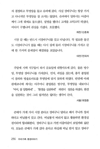 자 결정하고 투명망을 들고 슈퍼에 갔다. 사실 장바구니는 항상 가지

고 다니지만 투명망을 잘 쓰지는 않았다. 슈퍼에서 일하시는 아줌마

께서 그게 뭐예요 물으셨다. 설명을 했더니 쿄R를 끄덕끄덕 하셨다.

어디서 구했냐며 관심을 가졌다. 흐뭇했다.

                                          제천/신춘화



 시장 갈 때는 반드시 시장바구니를 갖고 다닙니다. 꼭 필요한 물건

도 시장바구니가 없을 때는 다시 집에 들러 시장바구니를 가지고 갈

때 한 가지씩 문제점이 해결됨을 보았습니다.

                                           대전/진외자




 주말에 시댁 식구들이 와서 금요일에 대형마트에 갔다. 물론 방수

망， 투명망 장바구니를 가져갔다. 먼저， 과일을 샀는데， 총각 종업원

이 참외와 방울토마토를 투명망에 담지 못하게 하였다. 반면에 야채

판매코너에 계시는 아주머니 종업원은 방수망， 투명망을 내보이니

 ‘어머， 참 알뜰동떼’ ,              r
                   ‘환경을 실천하너‘ ’   하면서 칭찬을 하갖힘. 환경

을 실천하는 것이 그리 쉽지만은 않다는 생각이 든다.

                                           서울/초|영춘




 큰애가 가게 가서 시장 본다고 장바구니 달라고 해서 주니까 창피

하다고 비닐봉지 갖고 간다. ‘ 비닐봉지 버리지 않고 활용하면 환경실

천이라며 합리화헨t. 장바구니 들고 가면 아줌마같이 보일까봐 싫단

다 오늘은 큰애가 가게 갔다 온다고 하길래 비닐 받지 말고 장바구



256   우리가족 환경이야기
 