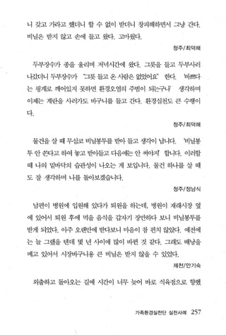 니 갖고 가라고 했더니 할 수 없이 받더니 창피해하면서 그냥 간다.

비닐은 받지 않고 손에 들고 왔다. 고마웠다.

                                   정주/초|덕해



 두부장수가 종을 울리며 저녁시간에 짧t. 그릇을 들고 두부사러

나갔더니 두부징수가   ‘그릇 들고 온 사람은 없었어요’   한다'tl뻔다

는 핑계로 깨어있지 못하면 환경오염의 주범이 되는구나3      생각하며

이제는 계란을 사러가도 바구니를 들고 간다. 환경실천도 큰 수행이

다.
                                   정주/초|덕해



 물건을 살 때 무심코 비닐봉투를 받아 들고 생각이 납니다.    비닐봉

투 안 환}고 히여 놓고 받아들고 다음에는 안 써。태 합니다. 이러할

때 나의 밑바닥의 습관성이 나오는 게 보입니다. 물건 하나를 살 때

도 잘 생각하며 나를 돌아보겠습니다.

                                   정주/정남식



 남편이 병원에 입원해 있다가 퇴원을 하는데， 병원이 재래시장 옆

에 있어서 퇴원 후에 먹을 음식을 갑자기 장만하다 보니 비닐봉투를

받게 되었다. 아주 오랜만에 받다보니 미음이 참 편치 않았다. 예전에

는 늘 그랬을 텐데 몇 년 사이에 많이 비뀐 것 같다. 그래도 배낭을

메고 있어서 시장바구니용 큰 비닐은 받지 않을 수 있었다.

                                   제천/안기숙


 외출하고 돌아오는 길에 시간이 너무 늦어 바로 식육점으로 향했




                         가족환경실천단 실천사례   257
 