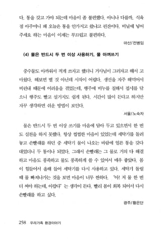 다. 통을 갖고 가야 되는데 마융이 좀 불편했다. 아니나 디를까. 식육

점 아주머니 왜 오늘은 통을 안가지고 왔냐고 핀잔이다. 비닐에 넣어

주세요 하는 마음이 이제는 부끄럽고 불편하다.

                                     마산/전병 임


  (4)   물은 반드시 두 번 이상 사용하기， 물 아껴쓰기




 중수물도 아까워서 적게 쓰자고 했더니 거사님이 그러자고 해서 고

마웠다. 해보면 별 것 아닌데 시작이 어렵다. 생선을 자주 해먹어서

비린내 때문에 어려움을 겪었는데， 행주에 비누를 칠해서 접사를 닦

으니 행주도 빨고 설거지도 쉽게 된다. 시간이 많이 든다고 하지만

자꾸 생각하면 쉬운 방법이 보인다.

                                     서울/노숙자



 물은 반드시 두 번 이상 쓰기를 마음에 담아 두고 있으면서 한 번

도 실천을 하지 못했다. 항상 쩡찜한 마음이 있었는데 세탁기를 돌려

놓고 손빨래를 하던 중 세탁기 물이 나오는 바람에 얼른 통을 갖다

대었더니 두 통이나 되었다. 그래서 손빨래는 그 물로 거의 다 해결

하고 마음도 풍족하고 물도 풍족하게 쓸 수 있어서 매우 좋았다. 몸

이 힘들어서 올해 들어 세탁기를 다시 사용하고 있다. 세탁기 돌릴

때 물 빠져나가는 것을 보면 마음이 너무 싼히다.     ‘아! 저 물 한 번

더 써야 동1는데， 이껍다” 는 생각이 든다. 빨리 붐이 회복 되어서 다시

손빨래를하고싶다.
                                     광주/황은단




258     우리가족 환경이야기
 