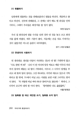(1 ) 뒷물하기



 남편에게 뒷물히는 것을 권해보았더니 뒷물을 하신다. 개운하고 좋

다고 히신다. 진작에 권해볼걸， 그 전에는 내가 해도 별 관심을 안하

시더니， 그래서 우리집은 회장지를 쓸 일이 없다.

                                   대전/김남식



 우리 집 화장실에 뒷물 수건을 남편 것과 내 것을 놓고 쓰고 화장

지를 없애 버렸다. 매우 기분이 좋다. 처음에는 손을 뒤로 가져가는

것이 싫었지만 어느덧 습관이 되어버렸다.
                                 경기 고앙/김월금



 (2) 면샘리대 사용하기



 면 생리대로 생리를 다달이 처리하는 중2의 내 딸! 기대하지 않고

‘너도 한번 써 봐r’   나의 이 한 마디에 딩장 써보고 매달 마무리 처리

까지 철저히 해놓는 내 딸이 기특하다. 아무리 그 녀석이 말썽을 부

리고 내 뭇과 달리 살아도 그것 하나라도 지키려 애쓰고 있으니 기특

하다고 할 밖에.1V에서 비닐 쓰는 사람들 보면 이젠 그녀석도 한마

디한다.   꼭저렇게비닐써야하나?장버구니도좋은데， 허더니，그

녀석이 은근히 내게 한 마디 한다.     ‘엄마한테 나도 옮았잖아’

                                   서울/방영금


 (3) 일획용 컵 대신 개인컵 쓰기， 일회용 쓰지 않기




260 우리가족 환경이야기
 