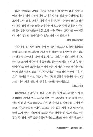 집안사람들끼리 인사를 나누고 식사를 하러 식당에 갔다. 밥을 다

먹고 커피를 위해 지판기 앞에 갔더니 일회용 컵을 쓸 수밖에 없다고

공까 그냥 웹. 그래서 내가 내 컵을 주면서 잘 받아 보라고 했더

니 다섯 명의 커피를 모두 종이컵을 빼내고 물 컵에 받아왔다. 주인

께 종이컵을 갖다드렸더니 돈 오백 원을 주면서 고맙다고 이야기한

다. 자기 컵으로 받아먹을 수 있는 지판기가 필요하다.

                                 경기 고앙/김월금



 지방에서 올라오던 길에 속이 안 좋아 패스트푸드점(롯데리애을

들려 음료수를 먹으려는데 개인 컵을 꺼내야 하나 말야야 하나 한순

간 갈퉁이 일어났다. 개인 컵을 가지고 다니기는 하나 선뭇 용기도

안 나고 오히려 복잡한데 더 종업원을 불편하게 하는 건 아닌지， 혹시

넘치기라도 하면 또 음식을 버리게 되는 게 아닌가 송}는 생각을 뒤로

한 채 일단 컵을 내밀고   여기다 주서l요r   라고 하니 직원이   “여기다

요   물어본 후 바로 주었다. 휴~ 이렇게 실천이 힘들어서 원-!! (참

고로， 나의 개인 컵은 꽤 릅니다. 산악용 컵이거든요J
                                    서울/최영춘



 화요일마다 분리수거를 한다. 거의 매주 하지 않으면 베란다가 좀

복잡한데 ， 지지난 번도 그랬고 이번 주도 2주만에 한 번 하게 된다.

캔은 일절 안 먹고 음료수도 거의 안 사먹었다. 팔빙수를 집에서 만

들고， 미숫가루도 티주었다. 그리고 팔을 즐끓 때나 졸일 때 아이를

불러 보게 했다. 피트병의 음료수 성분 함량을 읽어보게 하고 무슨

무슨 향 첨가， 아주 소량이 들었음에도 그것으로 만든 것처럼 느껴지



                            가족환경실천단 실천사례   261
 
