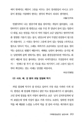 에서 밖에서도 깨끗이 그릇을 비우는 것이 창피한일이 아니고 모두

같이 환경을 사랑해야 한다는 생각의 뿌리가 되리라 생각한다.

                                   서울/ 신지숙



  언젠기부터 나는 빌굉기에 밥을 담아먹는 개념이 없어졌다. 그릇

닦아먹기 실천의 한 방편으로 나물 무친 후 양념이 묻어 있는 양푼이

나 대접， 또는 반찬을 거의 다 먹어 국물이 조금 님았거나 씻어먹기에

좀 찜찜한 기름기 있는 접시， 냉장고에 넣어 두었던 반초L통이 밥그릇

의 대용이다. 그 이유는 통이나 그릇에 묻어 있는 양념을 1차적으로

밥으로 닦아서 먹고， 그래도 찌꺼기가 조금이라도 남으면 물로 씻어

먹는 습관으로 변했기 때문이다. 때때로 남편이 좋아하는 음식일 때

는 남편에게 슬쩍 권하기도 한다. 물론 환경실천이라면 먹다가도 화

내기 때문에 당신 좋아하는 것이라 아껴두었다고 거짓말까지 하면

서 ...   언제나 밥 푸기 전 기도를 하고 여기저기 그런 그릇이 있는지

부터 확인하는 것도 이제는 당연한 버룻이다.
                                   마산/전병임


  (2) 사과， 배， 감 등의 과일 껍질째 먹기



  과일 껍질째 먹기가 잘 안되고 있어서 가장 쉬운 사과만 사게 된

다. 한번은 배 껍질째 주었더니 살만 먹고 껍질쓰레기가 더 많아졌다.

고민 끝에 껍질을 벗겨 지렁이 썰어주고 조금 남겨 김치부침개에 넣

어 보았는데 맛에 이상이 없고 기족 아무도 모른다. 말하면 부침개

먹을 때 께름한 느낌을 느끼며 먹을 것 같아 아직은 얘기하지 않고



                           가족환경실천단 실천사례   263
 